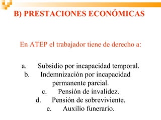 B) PRESTACIONES ECONÓMICAS


 En ATEP el trabajador tiene de derecho a:


 a.     Subsidio por incapacidad temporal.
  b.     Indemnización por incapacidad
               permanente parcial.
          c.     Pensión de invalidez.
       d.      Pensión de sobreviviente.
            e.    Auxilio funerario.
 