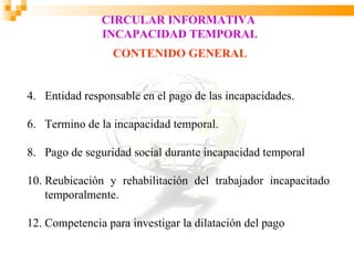 CIRCULAR INFORMATIVA
               INCAPACIDAD TEMPORAL
                 CONTENIDO GENERAL


4. Entidad responsable en el pago de las incapacidades.

6. Termino de la incapacidad temporal.

8. Pago de seguridad social durante incapacidad temporal

10. Reubicación y rehabilitación del trabajador incapacitado
    temporalmente.

12. Competencia para investigar la dilatación del pago
 