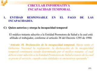 CIRCULAR INFORMATIVA
                     INCAPACIDAD TEMPORAL

1.    ENTIDAD RESPONSABLE                 EN     EL     PAGO       DE     LAS
     INCAPACIDADES.

C) Quien autoriza y otorga la incapacidad temporal

     El médico tratante adscrito a la Entidad Promotora de Salud a la cual está
     afiliado el trabajador, conforme al artículo 38 del Decreto 1295 de 1994:

     “Artículo 38. Declaración de la incapacidad temporal. Hasta tanto el
     Gobierno Nacional la reglamente, la declaración de la incapacidad
     temporal continuará siendo determinada por el médico tratante, el cual
     deberá estar adscrito a la Entidad Promotora de Salud a través de la cual
     se preste el servicio, cuando estas entidades se encuentren operando”.


                                                                           290
 