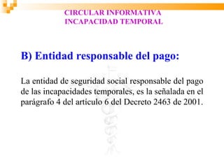 CIRCULAR INFORMATIVA
            INCAPACIDAD TEMPORAL



B) Entidad responsable del pago:

La entidad de seguridad social responsable del pago
de las incapacidades temporales, es la señalada en el
parágrafo 4 del artículo 6 del Decreto 2463 de 2001.
 