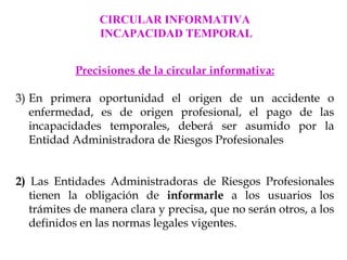 CIRCULAR INFORMATIVA
                INCAPACIDAD TEMPORAL


           Precisiones de la circular informativa:

3) En primera oportunidad el origen de un accidente o
   enfermedad, es de origen profesional, el pago de las
   incapacidades temporales, deberá ser asumido por la
   Entidad Administradora de Riesgos Profesionales


2) Las Entidades Administradoras de Riesgos Profesionales
   tienen la obligación de informarle a los usuarios los
   trámites de manera clara y precisa, que no serán otros, a los
   definidos en las normas legales vigentes.
 