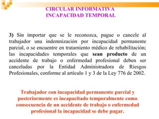 CIRCULAR INFORMATIVA
                 INCAPACIDAD TEMPORAL


3) Sin importar que se le reconozca, pague o cancele al
trabajador una indemnización por incapacidad permanente
parcial, o se encuentre en tratamiento médico de rehabilitación;
las incapacidades temporales que sean producto de un
accidente de trabajo o enfermedad profesional deben ser
canceladas por la Entidad Administradora de Riesgos
Profesionales, conforme al artículo 1 y 3 de la Ley 776 de 2002.


     Trabajador con incapacidad permanente parcial y
    posteriormente es incapacitado temporalmente como
   consecuencia de un accidente de trabajo o enfermedad
          profesional la incapacidad se debe pagar.
 
