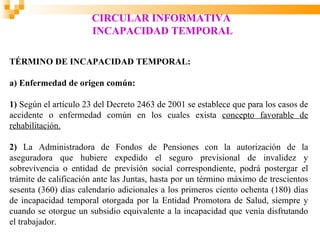 CIRCULAR INFORMATIVA
                      INCAPACIDAD TEMPORAL

TÉRMINO DE INCAPACIDAD TEMPORAL:

a) Enfermedad de origen común:

1) Según el artículo 23 del Decreto 2463 de 2001 se establece que para los casos de
accidente o enfermedad común en los cuales exista concepto favorable de
rehabilitación.

2) La Administradora de Fondos de Pensiones con la autorización de la
aseguradora que hubiere expedido el seguro previsional de invalidez y
sobrevivencia o entidad de previsión social correspondiente, podrá postergar el
trámite de calificación ante las Juntas, hasta por un término máximo de trescientos
sesenta (360) días calendario adicionales a los primeros ciento ochenta (180) días
de incapacidad temporal otorgada por la Entidad Promotora de Salud, siempre y
cuando se otorgue un subsidio equivalente a la incapacidad que venía disfrutando
el trabajador.
 