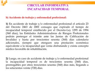 CIRCULAR INFORMATIVA
                 INCAPACIDAD TEMPORAL

b) Accidente de trabajo y enfermedad profesional:

1) En accidente de trabajo y/o enfermedad profesional el artículo 23
del Decreto 2463 de 2001 consagra que expirado el tiempo de
incapacidad temporal establecido por el Decreto-Ley 1295 de 1994
(360 días), las Entidades Administradoras de Riesgos Profesionales
podrán postergar el trámite ante las Juntas de Calificación de
Invalidez y hasta por trescientos sesenta (360) días calendario
adicionales, siempre que otorguen una prestación económica
equivalente a la incapacidad que venía disfrutando y exista concepto
médico favorable de rehabilitación.


2) Luego, en caso de accidente de trabajo y/o enfermedad profesional
la incapacidad temporal es de trescientos sesenta (360) días,
prorrogables por otros trescientos sesenta (360) días más, llegando a
los setecientos veinte (720) días.
 