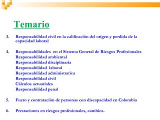 Temario
3.   Responsabilidad civil en la calificación del origen y perdida de la
     capacidad laboral

4.   Responsabilidades en el Sistema General de Riesgos Profesionales
     Responsabilidad ambiental
     Responsabilidad disciplinaria
     Responsabilidad laboral
     Responsabilidad administrativa
     Responsabilidad civil
     Cálculos actuariales
     Responsabilidad penal

5.   Fuero y contratación de personas con discapacidad en Colombia

6.   Prestaciones en riesgos profesionales, cambios.
 