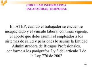 CIRCULAR INFORMATIVA
             INCAPACIDAD TEMPORAL




   En ATEP, cuando el trabajador se encuentre
incapacitado y el vinculo laboral continua vigente,
   el aporte que debe asumir el empleador a los
sistemas de salud y pensiones lo asume la Entidad
     Administradora de Riesgos Profesionales,
 conforme a los parágrafos 2 y 3 del artículo 3 de
                la Ley 776 de 2002
                                                300
 