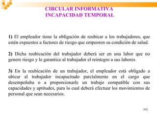 CIRCULAR INFORMATIVA
                  INCAPACIDAD TEMPORAL



1) El empleador tiene la obligación de reubicar a los trabajadores, que
estén expuestos a factores de riesgo que empeoren su condición de salud.

2) Dicha reubicación del trabajador deberá ser en una labor que no
genere riesgo y le garantice al trabajador el reintegro a sus labores

3) En la reubicación de un trabajador, el empleador está obligado a
ubicar al trabajador incapacitado parcialmente en el cargo que
desempeñaba o a proporcionarle un trabajo compatible con sus
capacidades y aptitudes, para lo cual deberá efectuar los movimientos de
personal que sean necesarios.


                                                                    302
 