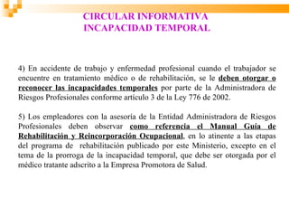 CIRCULAR INFORMATIVA
                   INCAPACIDAD TEMPORAL



4) En accidente de trabajo y enfermedad profesional cuando el trabajador se
encuentre en tratamiento médico o de rehabilitación, se le deben otorgar o
reconocer las incapacidades temporales por parte de la Administradora de
Riesgos Profesionales conforme artículo 3 de la Ley 776 de 2002.

5) Los empleadores con la asesoría de la Entidad Administradora de Riesgos
Profesionales deben observar como referencia el Manual Guía de
Rehabilitación y Reincorporación Ocupacional, en lo atinente a las etapas
del programa de rehabilitación publicado por este Ministerio, excepto en el
tema de la prorroga de la incapacidad temporal, que debe ser otorgada por el
médico tratante adscrito a la Empresa Promotora de Salud.
 