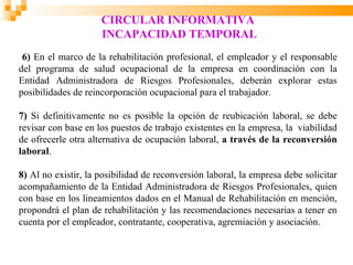 CIRCULAR INFORMATIVA
                     INCAPACIDAD TEMPORAL
 6) En el marco de la rehabilitación profesional, el empleador y el responsable
del programa de salud ocupacional de la empresa en coordinación con la
Entidad Administradora de Riesgos Profesionales, deberán explorar estas
posibilidades de reincorporación ocupacional para el trabajador.

7) Si definitivamente no es posible la opción de reubicación laboral, se debe
revisar con base en los puestos de trabajo existentes en la empresa, la viabilidad
de ofrecerle otra alternativa de ocupación laboral, a través de la reconversión
laboral.

8) Al no existir, la posibilidad de reconversión laboral, la empresa debe solicitar
acompañamiento de la Entidad Administradora de Riesgos Profesionales, quien
con base en los lineamientos dados en el Manual de Rehabilitación en mención,
propondrá el plan de rehabilitación y las recomendaciones necesarias a tener en
cuenta por el empleador, contratante, cooperativa, agremiación y asociación.
 