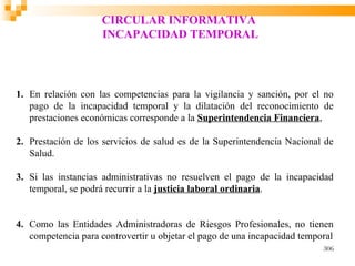 CIRCULAR INFORMATIVA
                     INCAPACIDAD TEMPORAL




1. En relación con las competencias para la vigilancia y sanción, por el no
   pago de la incapacidad temporal y la dilatación del reconocimiento de
   prestaciones económicas corresponde a la Superintendencia Financiera,

2. Prestación de los servicios de salud es de la Superintendencia Nacional de
   Salud.

3. Si las instancias administrativas no resuelven el pago de la incapacidad
   temporal, se podrá recurrir a la justicia laboral ordinaria.


4. Como las Entidades Administradoras de Riesgos Profesionales, no tienen
   competencia para controvertir u objetar el pago de una incapacidad temporal
                                                                           306
 