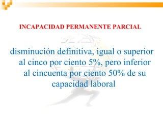 INCAPACIDAD PERMANENTE PARCIAL



disminución definitiva, igual o superior
   al cinco por ciento 5%, pero inferior
    al cincuenta por ciento 50% de su
            capacidad laboral
 
