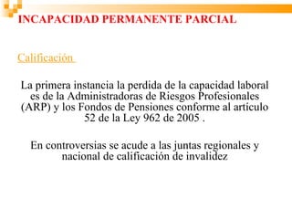 INCAPACIDAD PERMANENTE PARCIAL


Calificación

La primera instancia la perdida de la capacidad laboral
  es de la Administradoras de Riesgos Profesionales
(ARP) y los Fondos de Pensiones conforme al artículo
             52 de la Ley 962 de 2005 .

  En controversias se acude a las juntas regionales y
        nacional de calificación de invalidez
 
