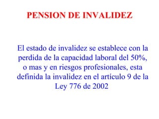 PENSION DE INVALIDEZ


El estado de invalidez se establece con la
perdida de la capacidad laboral del 50%,
  o mas y en riesgos profesionales, esta
definida la invalidez en el artículo 9 de la
             Ley 776 de 2002
 