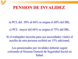 PENSION DE INVALIDEZ


  a) PCL del 50% al 66% se asigna el 60% del IBL.

  c) PCL mayor del 66% se asigna el 75% del IBL.

Si el trabajador necesita para sus necesidades vitales el
   auxilio de otra persona recibirá un 15% adicional.

     Los pensionados por invalidez deberán seguir
 cotizando al Sistema General de Seguridad Social en
                       Salud.
 