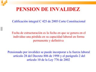 PENSION DE INVALIDEZ

   Calificación integral C 425 de 2005 Corte Constitucional


   Fecha de estructuración es la fecha en que se genera en el
    individuo una pérdida en su capacidad laboral en forma
                   permanente y definitiva


Pensionado por invalidez se puede incorporar a la fuerza laboral
    artículo 28 del Decreto 806 de 1998 y el parágrafo 2 del
               artículo 10 de la Ley 776 de 2002
 