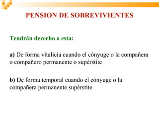 PENSION DE SOBREVIVIENTES


Tendrán derecho a esta:

a) De forma vitalicia cuando el cónyuge o la compañera
o compañero permanente o supérstite

b) De forma temporal cuando el cónyuge o la
compañera permanente supérstite
 
