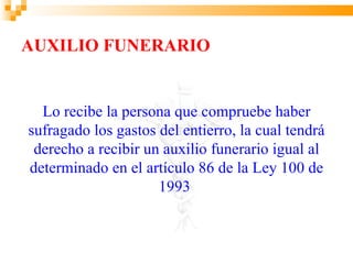 AUXILIO FUNERARIO


  Lo recibe la persona que compruebe haber
sufragado los gastos del entierro, la cual tendrá
 derecho a recibir un auxilio funerario igual al
determinado en el artículo 86 de la Ley 100 de
                     1993
 