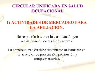 CIRCULAR UNIFICADA EN SALUD
         OCUPACIONAL

1) ACTIVIDADES DE MERCADEO PARA
          LA AFILIACIÓN.

     No se podrán basar en la clasificación y/o
       reclasificación de los empleadores.

La comercialización debe sustentarse únicamente en
     los servicios de prevención, promoción y
                 complementarios.
 