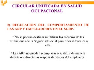 CIRCULAR UNIFICADA EN SALUD
         OCUPACIONAL


2) REGULACIÓN DEL COMPORTAMIENTO DE
LAS ARP Y EMPLEADORES EN EL SGRP.

   • No se podrán destinar ni utilizar los recursos de las
instituciones de la Seguridad Social para fines diferentes a
                            ella.

 • Las ARP no pueden reemplazar o sustituir de manera
 directa o indirecta las responsabilidades del empleador.
 