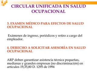 CIRCULAR UNIFICADA EN SALUD
         OCUPACIONAL

3. EXAMEN MÉDICO PARA EFECTOS DE SALUD
OCUPACIONAL

 Exámenes de ingreso, periódicos y retiro a cargo del
empleador.

4. DERECHO A SOLICITAR ASESORÍA EN SALUD
OCUPACIONAL

ARP deben garantizar asistencia técnica pequeñas,
medianas y grandes empresas (no discriminación) en
artículos 19,35,80 D. 1295 de 1994
 