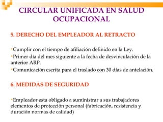 CIRCULAR UNIFICADA EN SALUD
          OCUPACIONAL

5. DERECHO DEL EMPLEADOR AL RETRACTO

•Cumplir  con el tiempo de afiliación definido en la Ley.
•Primer día del mes siguiente a la fecha de desvinculación de la
anterior ARP.
•Comunicación escrita para el traslado con 30 días de antelación.


6. MEDIDAS DE SEGURIDAD

•Empleador  esta obligado a suministrar a sus trabajadores
elementos de protección personal (fabricación, resistencia y
duración normas de calidad)
 