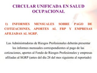CIRCULAR UNIFICADA EN SALUD
             OCUPACIONAL

1) INFORMES MENSUALES SOBRE PAGO DE
COTIZACIONES, APORTES AL FRP Y EMPRESAS
AFILIADAS AL SGRP.

  Las Administradoras de Riesgos Profesionales deberán presentar
       los informes mensuales correspondientes al pago de las
cotizaciones, aportes al Fondo de Riesgos Profesionales y empresas
 afiliadas al SGRP (antes del día 28 del mes siguiente al reportado)
 