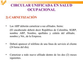 CIRCULAR UNIFICADA EN SALUD
           OCUPACIONAL

2) CARNETIZACIÓN

•   Las ARP deberán carnetizar a sus afiliados. Items:
    (El encabezado deberá decir República de Colombia, SGRP,
    nombre ARP, Nombre, apellidos y cédula del afiliado;
    nombre y Nit., de la Empresa.

•   Deberá aparecer el teléfono de una línea de servicio al cliente
    (24 horas del día).

•   Carnetizar a todo nuevo afiliado dentro de los dos (2) meses
    siguientes.
 