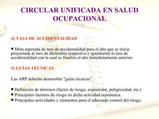 CIRCULAR UNIFICADA EN SALUD
            OCUPACIONAL

4) TASA DE ACCIDENTALIDAD

 Meta esperada de tasa de accidentalidad para el año que se inicia
proyectada al mes de diciembre respectivo e igualmente la tasa de
accidentalidad con la cual se finalizó el año inmediatamente anterior.

5) GUÍAS TÉCNICAS

Las ARP deberán desarrollar "guías técnicas“.

 Definición de términos (factor de riesgo, exposición, peligrosidad, etc.)
 Principales factores de riesgo en dicha actividad económica.
 Principales actividades y elementos para el adecuado control del riesgo.
 