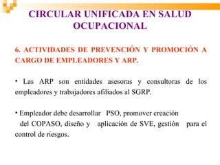 CIRCULAR UNIFICADA EN SALUD
           OCUPACIONAL

6. ACTIVIDADES DE PREVENCIÓN Y PROMOCIÓN A
CARGO DE EMPLEADORES Y ARP.

• Las ARP son entidades asesoras y consultoras de los
empleadores y trabajadores afiliados al SGRP.

• Empleador debe desarrollar PSO, promover creación
  del COPASO, diseño y aplicación de SVE, gestión     para el
control de riesgos.
 