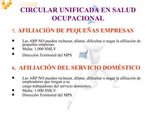CIRCULAR UNIFICADA EN SALUD
            OCUPACIONAL
7.   AFILIACIÓN DE PEQUEÑAS EMPRESAS
     Las ARP NO pueden rechazar, dilatar, dificultar o negar la afiliación de
      pequeñas empresas.
     Multa: 1.000 SMLV
     Dirección Territorial del MPS


8.   AFILIACIÓN DEL SERVICIO DOMÉSTICO
     Las ARP NO pueden rechazar, dilatar, dificultar o negar la afiliación de
      empleadores que tengan a su
      cargo trabajadoras del servicio doméstico.
     Multa: 1.000 SMLV
     Dirección Territorial del MPS
 