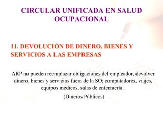 CIRCULAR UNIFICADA EN SALUD
           OCUPACIONAL


11. DEVOLUCIÓN DE DINERO, BIENES Y
SERVICIOS A LAS EMPRESAS

ARP no pueden reemplazar obligaciones del empleador, devolver
 dinero, bienes y servicios fuera de la SO; computadores, viajes,
             equipos médicos, salas de enfermería.
                       (Dineros Públicos)
 