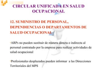 CIRCULAR UNIFICADA EN SALUD
        OCUPACIONAL

12. SUMINISTRO DE PERSONAL,
DEPENDIENCIAS O DEPARTAMENTOS DE
SALUD OCUPACIONAL

•ARPs  no pueden sustituir de manera directa o indirecta al
personal contratado por la empresa para realizar actividades de
salud ocupacional

•Profesionales desplazados pueden informar a las Direcciones
Territoriales del MPS
 