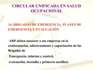 CIRCULAR UNIFICADA EN SALUD
         OCUPACIONAL


14. BRIGADAS DE EMERGENCIA, PLANES DE
EMERGENCIA Y EVACUACIÓN


•ARP  deben asesorar a sus empresas en la
conformación, adiestramiento y capacitación de las
Brigadas de
•Emergencia.   (alarma y control,
•evacuación,   incendio y primeros auxilios)
 