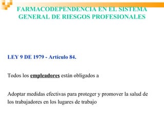 FARMACODEPENDENCIA EN EL SISTEMA
    GENERAL DE RIESGOS PROFESIONALES




LEY 9 DE 1979 - Artículo 84.


Todos los empleadores están obligados a


Adoptar medidas efectivas para proteger y promover la salud de
los trabajadores en los lugares de trabajo
 