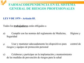 FARMACODEPENDENCIA EN EL SISTEMA
      GENERAL DE RIESGOS PROFESIONALES

LEY 9 DE 1979 - Artículo 85.

Todos los trabajadores están obligados a

a)       Cumplir con las normas del reglamento de Medicina,      Higiene y
     Seguridad

g)        Usar y mantener adecuadamente los dispositivos para    control de
     riesgos y equipos de protección personal

c)        Colaborar y participar en la implantación y mantenimiento
     de las medidas de prevención de riesgos para la salud
 