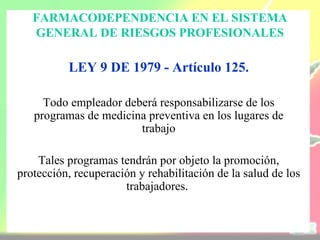 FARMACODEPENDENCIA EN EL SISTEMA
   GENERAL DE RIESGOS PROFESIONALES

          LEY 9 DE 1979 - Artículo 125.

     Todo empleador deberá responsabilizarse de los
   programas de medicina preventiva en los lugares de
                       trabajo

    Tales programas tendrán por objeto la promoción,
protección, recuperación y rehabilitación de la salud de los
                      trabajadores.
 