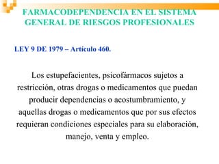 FARMACODEPENDENCIA EN EL SISTEMA
  GENERAL DE RIESGOS PROFESIONALES


LEY 9 DE 1979 – Artículo 460.


     Los estupefacientes, psicofármacos sujetos a
restricción, otras drogas o medicamentos que puedan
    producir dependencias o acostumbramiento, y
 aquellas drogas o medicamentos que por sus efectos
requieran condiciones especiales para su elaboración,
                manejo, venta y empleo.
 