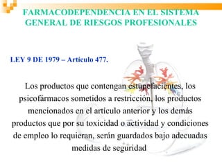 FARMACODEPENDENCIA EN EL SISTEMA
   GENERAL DE RIESGOS PROFESIONALES



LEY 9 DE 1979 – Artículo 477.


   Los productos que contengan estupefacientes, los
  psicofármacos sometidos a restricción, los productos
    mencionados en el artículo anterior y los demás
productos que por su toxicidad o actividad y condiciones
de empleo lo requieran, serán guardados bajo adecuadas
                medidas de seguridad
 