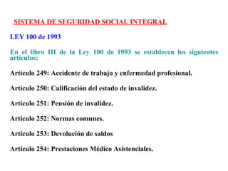 SISTEMA DE SEGURIDAD SOCIAL INTEGRAL

LEY 100 de 1993

En el libro III de la Ley 100 de 1993 se establecen los siguientes
artículos:

Artículo 249: Accidente de trabajo y enfermedad profesional.

Artículo 250: Calificación del estado de invalidez.

Artículo 251: Pensión de invalidez.

Artículo 252: Normas comunes.

Artículo 253: Devolución de saldos

Artículo 254: Prestaciones Médico Asistenciales.
 
