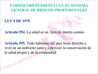 FARMACODEPENDENCIA EN EL SISTEMA
   GENERAL DE RIESGOS PROFESIONALES

LEY 9 DE 1979

Artículo 594. La salud es un bien de interés común.

Artículo 595. Todo habitante del país tiene derecho a
vivir en un ambiente sano y a proveer la conservación de
la salud propia y de la comunidad.
 
