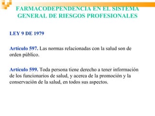 FARMACODEPENDENCIA EN EL SISTEMA
  GENERAL DE RIESGOS PROFESIONALES

LEY 9 DE 1979

Artículo 597. Las normas relacionadas con la salud son de
orden público.

Artículo 599. Toda persona tiene derecho a tener información
de los funcionarios de salud, y acerca de la promoción y la
conservación de la salud, en todos sus aspectos.
 