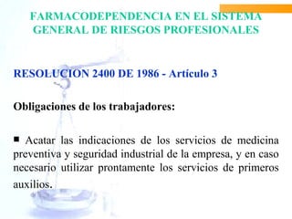 FARMACODEPENDENCIA EN EL SISTEMA
    GENERAL DE RIESGOS PROFESIONALES


RESOLUCION 2400 DE 1986 - Artículo 3

Obligaciones de los trabajadores:

 Acatar las indicaciones de los servicios de medicina
preventiva y seguridad industrial de la empresa, y en caso
necesario utilizar prontamente los servicios de primeros
auxilios.
 