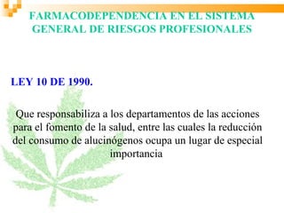 FARMACODEPENDENCIA EN EL SISTEMA
   GENERAL DE RIESGOS PROFESIONALES



LEY 10 DE 1990.

 Que responsabiliza a los departamentos de las acciones
para el fomento de la salud, entre las cuales la reducción
del consumo de alucinógenos ocupa un lugar de especial
                      importancia
 