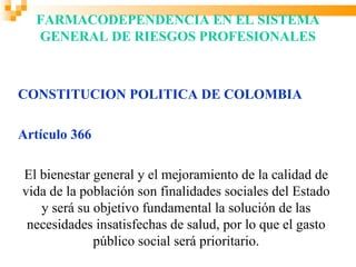 FARMACODEPENDENCIA EN EL SISTEMA
  GENERAL DE RIESGOS PROFESIONALES



CONSTITUCION POLITICA DE COLOMBIA

Artículo 366

El bienestar general y el mejoramiento de la calidad de
vida de la población son finalidades sociales del Estado
   y será su objetivo fundamental la solución de las
 necesidades insatisfechas de salud, por lo que el gasto
             público social será prioritario.
 