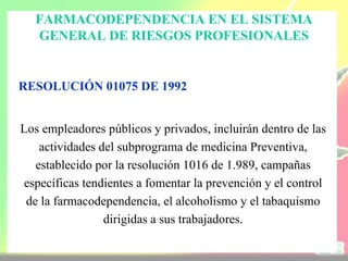 FARMACODEPENDENCIA EN EL SISTEMA
  GENERAL DE RIESGOS PROFESIONALES


RESOLUCIÓN 01075 DE 1992


Los empleadores públicos y privados, incluirán dentro de las
    actividades del subprograma de medicina Preventiva,
   establecido por la resolución 1016 de 1.989, campañas
específicas tendientes a fomentar la prevención y el control
 de la farmacodependencia, el alcoholismo y el tabaquismo
                 dirigidas a sus trabajadores.
 