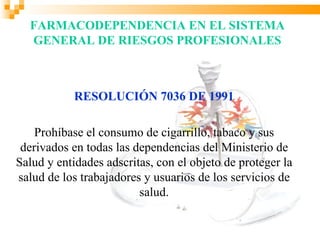 FARMACODEPENDENCIA EN EL SISTEMA
  GENERAL DE RIESGOS PROFESIONALES



            RESOLUCIÓN 7036 DE 1991

    Prohíbase el consumo de cigarrillo, tabaco y sus
 derivados en todas las dependencias del Ministerio de
Salud y entidades adscritas, con el objeto de proteger la
salud de los trabajadores y usuarios de los servicios de
                         salud.
 