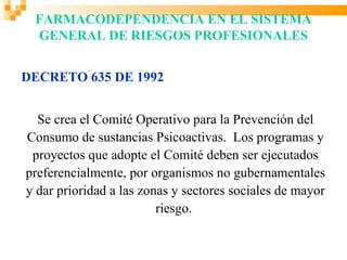 FARMACODEPENDENCIA EN EL SISTEMA
 GENERAL DE RIESGOS PROFESIONALES


DECRETO 635 DE 1992


  Se crea el Comité Operativo para la Prevención del
Consumo de sustancias Psicoactivas. Los programas y
 proyectos que adopte el Comité deben ser ejecutados
preferencialmente, por organismos no gubernamentales
y dar prioridad a las zonas y sectores sociales de mayor
                         riesgo.
 