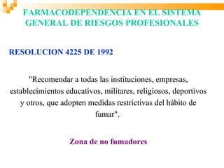 FARMACODEPENDENCIA EN EL SISTEMA
    GENERAL DE RIESGOS PROFESIONALES


RESOLUCION 4225 DE 1992


      "Recomendar a todas las instituciones, empresas,
establecimientos educativos, militares, religiosos, deportivos
   y otros, que adopten medidas restrictivas del hábito de
                         fumar".


                  Zona de no fumadores
 