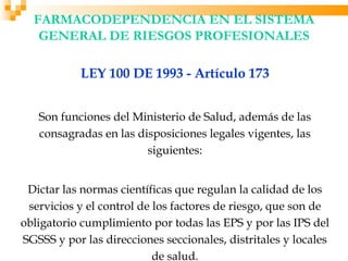 FARMACODEPENDENCIA EN EL SISTEMA
   GENERAL DE RIESGOS PROFESIONALES

            LEY 100 DE 1993 - Artículo 173


   Son funciones del Ministerio de Salud, además de las
   consagradas en las disposiciones legales vigentes, las
                        siguientes:


 Dictar las normas científicas que regulan la calidad de los
 servicios y el control de los factores de riesgo, que son de
obligatorio cumplimiento por todas las EPS y por las IPS del
SGSSS y por las direcciones seccionales, distritales y locales
                           de salud.
 