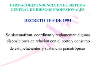 FARMACODEPENDENCIA EN EL SISTEMA
  GENERAL DE RIESGOS PROFESIONALES

          DECRETO 1108 DE 1994


Se sistematizan, coordinan y reglamentan algunas
disposiciones en relación con el porte y consumo
  de estupefacientes y sustancias psicotrópicas
 